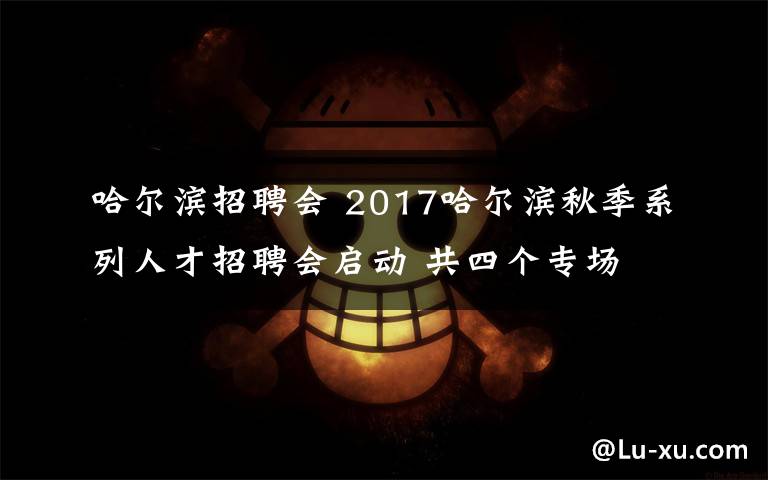 哈爾濱招聘會(huì) 2017哈爾濱秋季系列人才招聘會(huì)啟動(dòng) 共四個(gè)專場(chǎng)