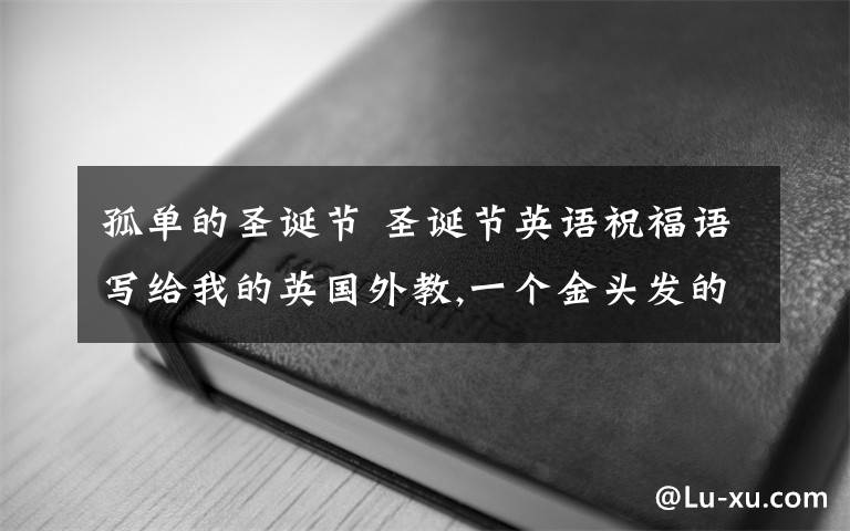 孤單的圣誕節(jié) 圣誕節(jié)英語祝福語寫給我的英國外教,一個(gè)金頭發(fā)的人在我們黑頭發(fā)的世界生活,感覺有點(diǎn)孤獨(dú),希望帶給他一點(diǎn)驚喜和祝福.