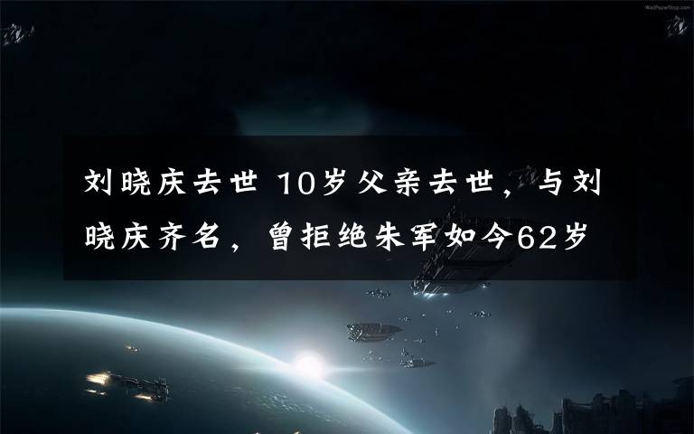 劉曉慶去世 10歲父親去世，與劉曉慶齊名，曾拒絕朱軍如今62歲卻依然單身