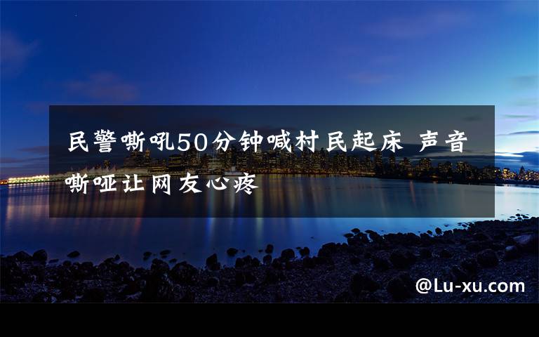 民警嘶吼50分鐘喊村民起床 聲音嘶啞讓網友心疼