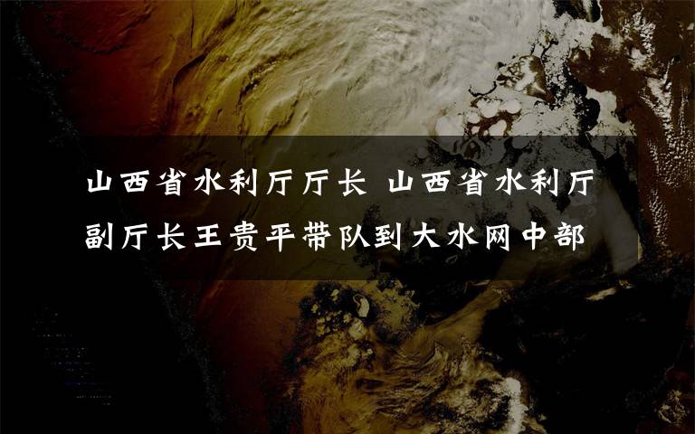 山西省水利廳廳長(zhǎng) 山西省水利廳副廳長(zhǎng)王貴平帶隊(duì)到大水網(wǎng)中部引黃工程督導(dǎo)