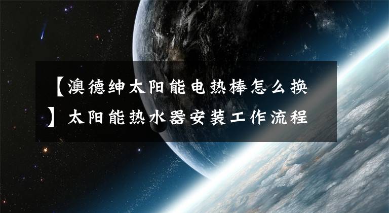 【澳德紳太陽(yáng)能電熱棒怎么換】太陽(yáng)能熱水器安裝工作流程