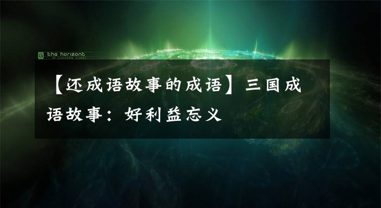 【還成語故事的成語】三國成語故事：好利益忘義