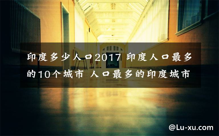 印度多少人口2017 印度人口最多的10個城市 人口最多的印度城市