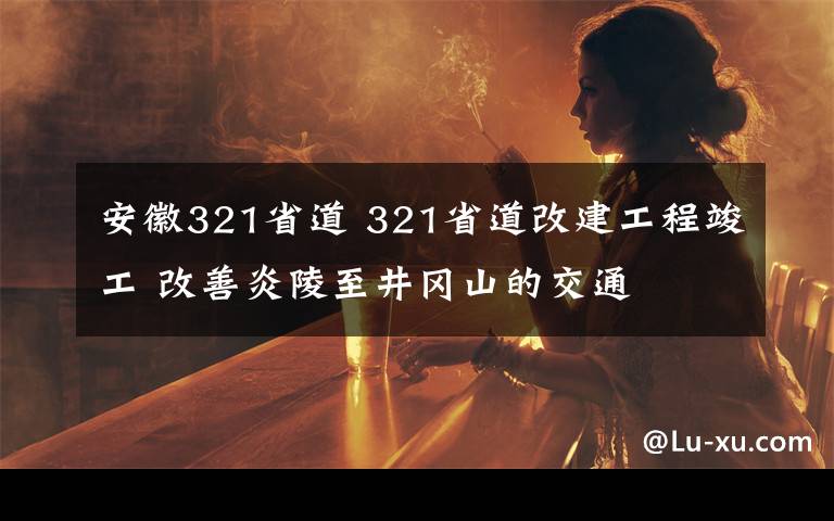 安徽321省道 321省道改建工程竣工 改善炎陵至井岡山的交通
