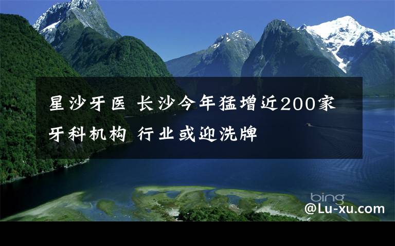 星沙牙醫(yī) 長沙今年猛增近200家牙科機構(gòu) 行業(yè)或迎洗牌