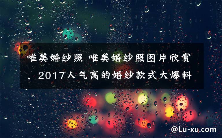 唯美婚紗照 唯美婚紗照?qǐng)D片欣賞，2017人氣高的婚紗款式大爆料！