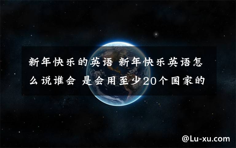 新年快樂的英語 新年快樂英語怎么說誰會 是會用至少20個國家的話 把“新年快樂”翻譯一遍~