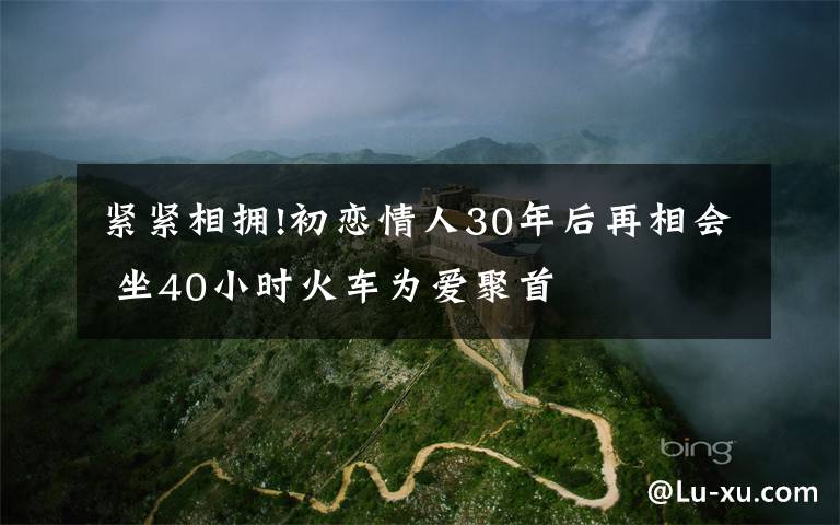 緊緊相擁!初戀情人30年后再相會(huì) 坐40小時(shí)火車為愛聚首