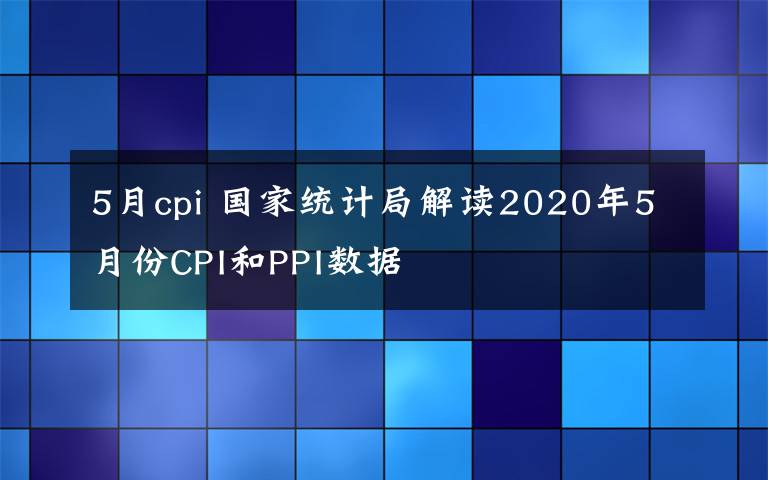 5月cpi 國(guó)家統(tǒng)計(jì)局解讀2020年5月份CPI和PPI數(shù)據(jù)