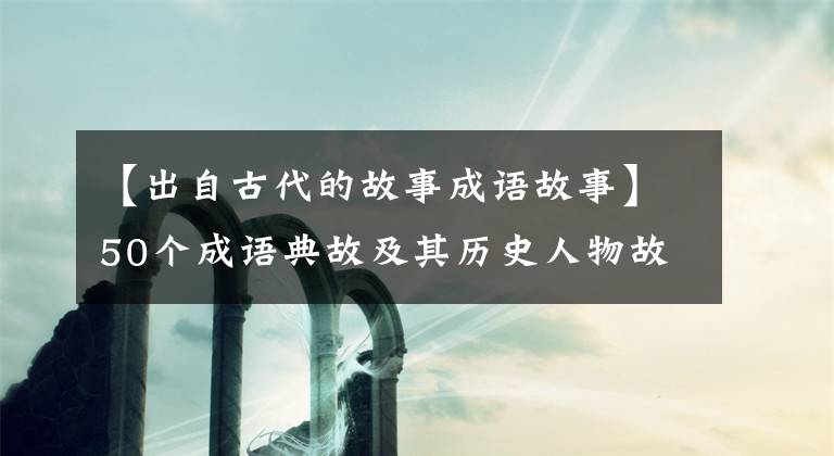 【出自古代的故事成語(yǔ)故事】50個(gè)成語(yǔ)典故及其歷史人物故事。