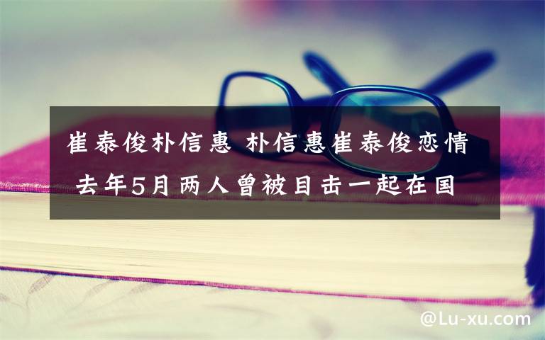 崔泰俊樸信惠 樸信惠崔泰俊戀情 去年5月兩人曾被目擊一起在國(guó)外旅行