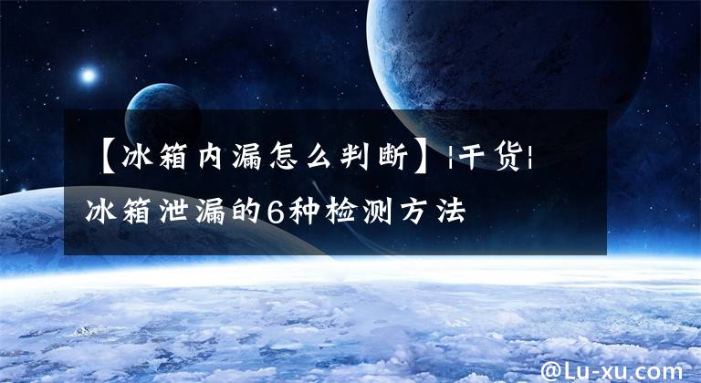 【冰箱內(nèi)漏怎么判斷】|干貨|冰箱泄漏的6種檢測方法