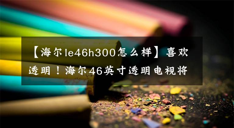 【海爾le46h300怎么樣】喜歡透明！海爾46英寸透明電視將推出IFA。