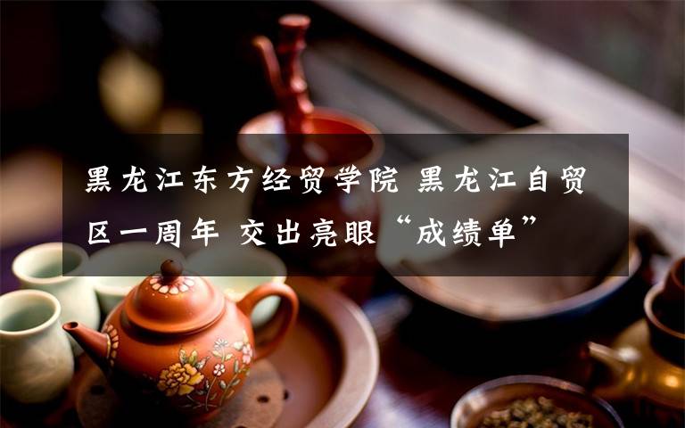 黑龍江東方經(jīng)貿(mào)學(xué)院 黑龍江自貿(mào)區(qū)一周年 交出亮眼“成績單”