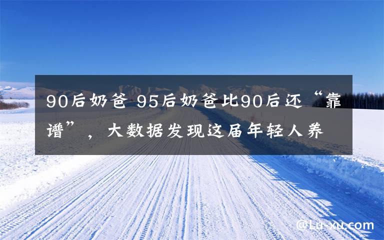 90后奶爸 95后奶爸比90后還“靠譜”，大數(shù)據(jù)發(fā)現(xiàn)這屆年輕人養(yǎng)娃有一套