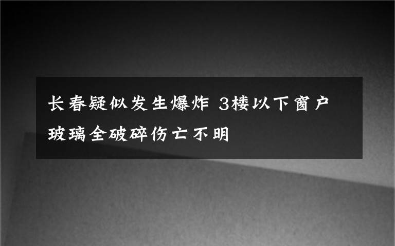 長(zhǎng)春疑似發(fā)生爆炸 3樓以下窗戶玻璃全破碎傷亡不明