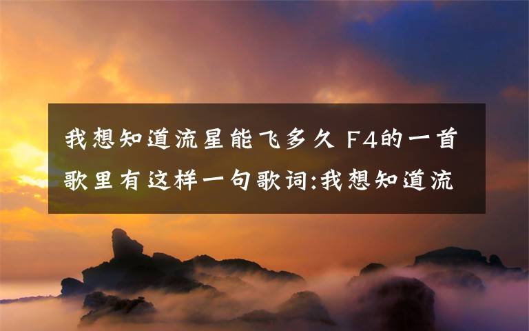 我想知道流星能飛多久 F4的一首歌里有這樣一句歌詞:我想知道流星能飛多久,它的美麗時候是否值得尋求!