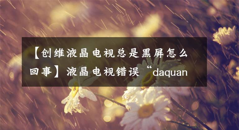 【創(chuàng)維液晶電視總是黑屏怎么回事】液晶電視錯(cuò)誤“daquan  white  screen”/“沒有音頻”/“遠(yuǎn)程控制失敗”/“屏幕閃爍失敗”