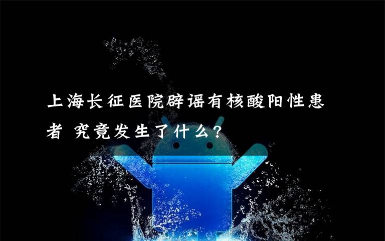 上海長征醫(yī)院辟謠有核酸陽性患者 究竟發(fā)生了什么?