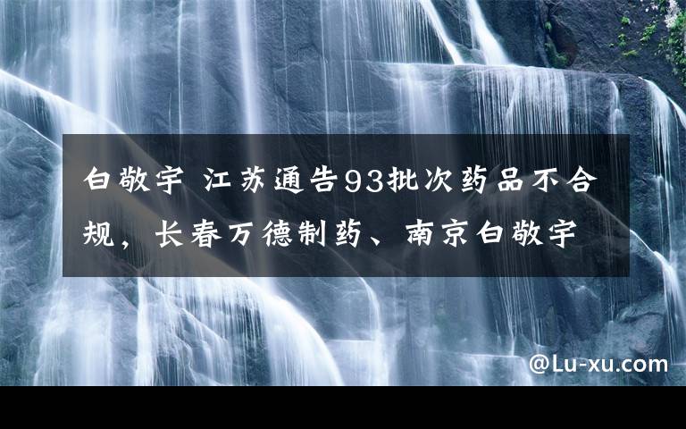 白敬宇 江蘇通告93批次藥品不合規(guī)，長春萬德制藥、南京白敬宇制藥又被“點名”