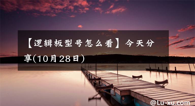 【邏輯板型號(hào)怎么看】今天分享(10月28日)