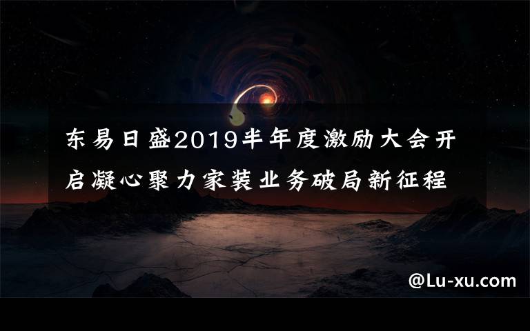 東易日盛2019半年度激勵大會開啟凝心聚力家裝業(yè)務(wù)破局新征程