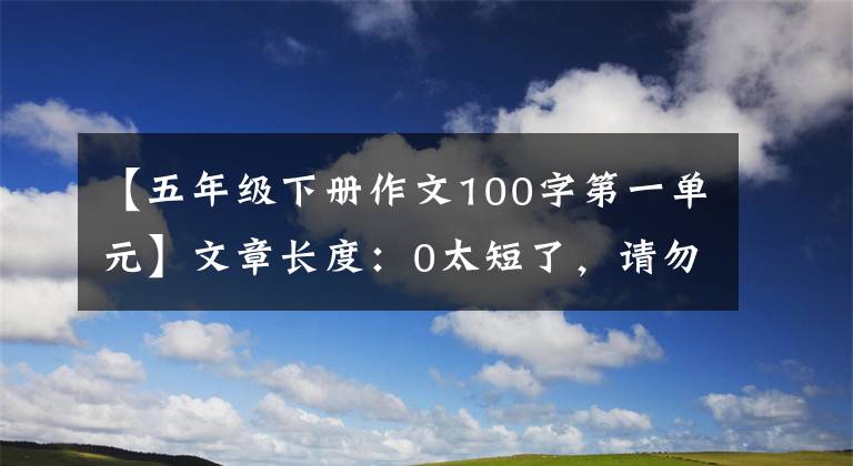 【五年級(jí)下冊(cè)作文100字第一單元】文章長(zhǎng)度：0太短了，請(qǐng)勿浪費(fèi)資源