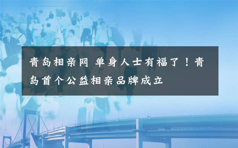 青島相親網(wǎng) 單身人士有福了！青島首個公益相親品牌成立