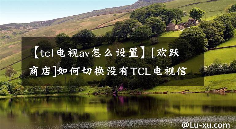 【tcl電視av怎么設(shè)置】[歡躍商店]如何切換沒有TCL電視信號的信號源？