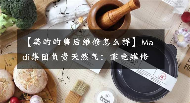 【美的的售后維修怎么樣】Madi集團(tuán)負(fù)責(zé)天然氣：家電維修服務(wù)，賠償2倍的罰款。