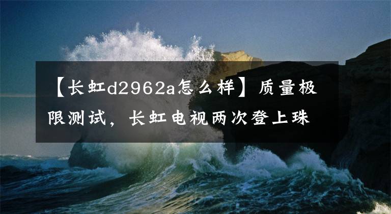 【長(zhǎng)虹d2962a怎么樣】質(zhì)量極限測(cè)試，長(zhǎng)虹電視兩次登上珠穆朗瑪峰