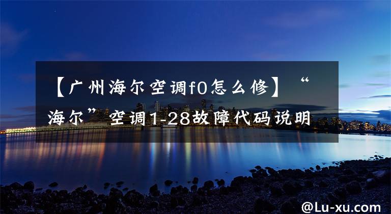 【廣州海爾空調(diào)f0怎么修】“海爾”空調(diào)1-28故障代碼說明和分析；每天講一節(jié)課。