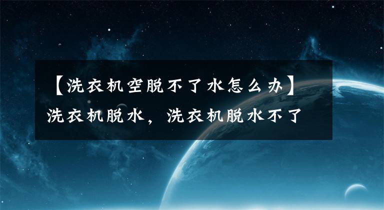 【洗衣機(jī)空脫不了水怎么辦】洗衣機(jī)脫水，洗衣機(jī)脫水不了怎么辦？