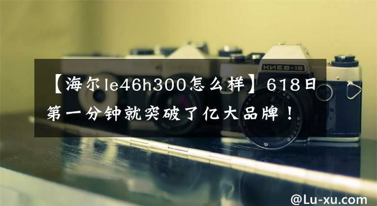 【海爾le46h300怎么樣】618日第一分鐘就突破了億大品牌！海爾在京東618街電車上名列第二