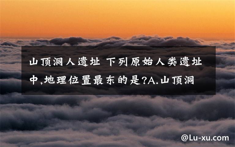 山頂洞人遺址 下列原始人類遺址中,地理位置最東的是?A.山頂洞人遺址 B.河姆渡居民遺址 C.半坡居民遺址 D.北京人遺址