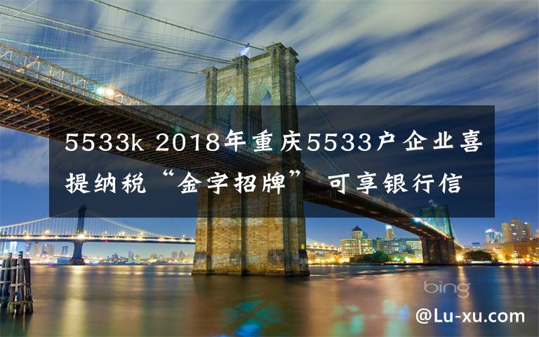 5533k 2018年重慶5533戶企業(yè)喜提納稅“金字招牌” 可享銀行信貸等福利