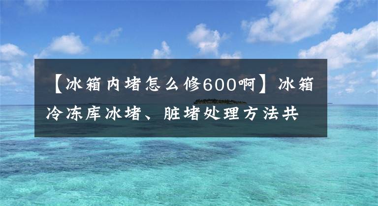 【冰箱內(nèi)堵怎么修600啊】冰箱冷凍庫(kù)冰堵、臟堵處理方法共享