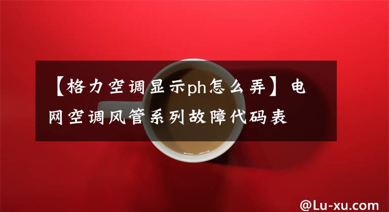 【格力空調顯示ph怎么弄】電網空調風管系列故障代碼表