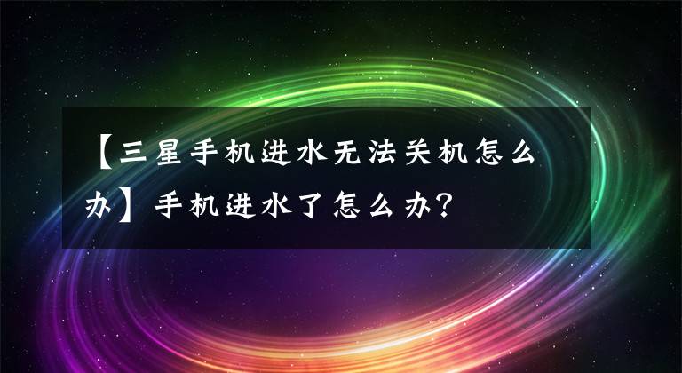 【三星手機進水無法關(guān)機怎么辦】手機進水了怎么辦？