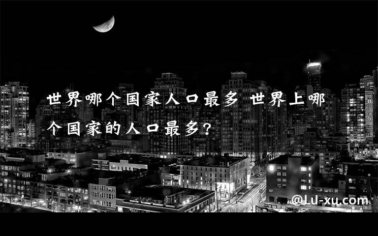 世界哪個(gè)國(guó)家人口最多 世界上哪個(gè)國(guó)家的人口最多?