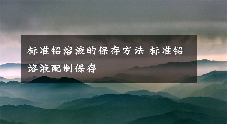 標(biāo)準(zhǔn)鉛溶液的保存方法 標(biāo)準(zhǔn)鉛溶液配制保存