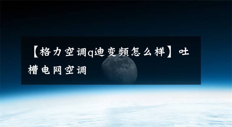 【格力空調(diào)q迪變頻怎么樣】吐槽電網(wǎng)空調(diào)