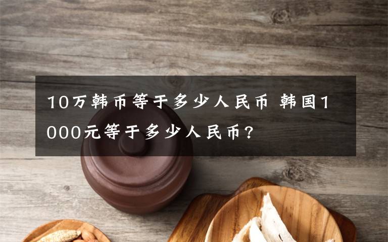 10萬韓幣等于多少人民幣 韓國1000元等于多少人民幣?