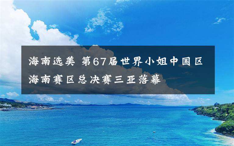 海南選美 第67屆世界小姐中國區(qū)海南賽區(qū)總決賽三亞落幕