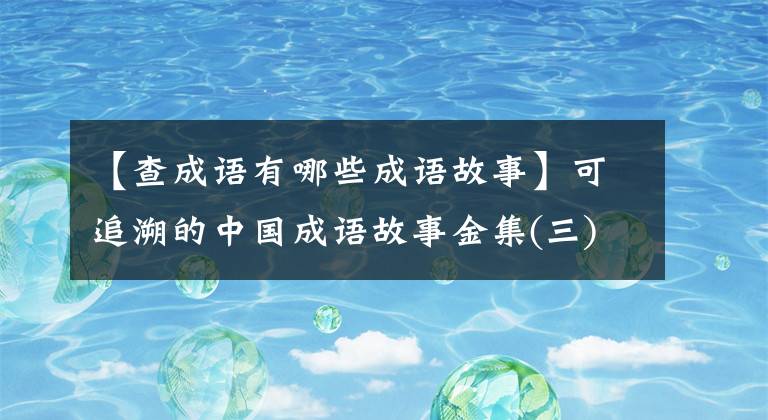 【查成語(yǔ)有哪些成語(yǔ)故事】可追溯的中國(guó)成語(yǔ)故事金集(三)