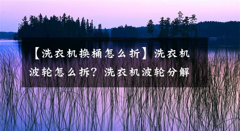 【洗衣機換桶怎么折】洗衣機波輪怎么拆？洗衣機波輪分解方法是什么？