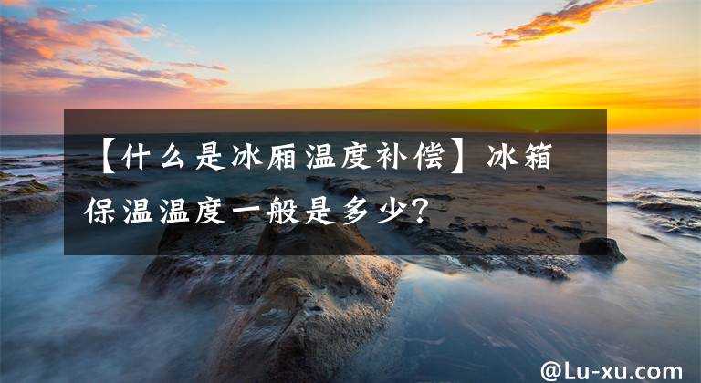 【什么是冰廂溫度補償】冰箱保溫溫度一般是多少？