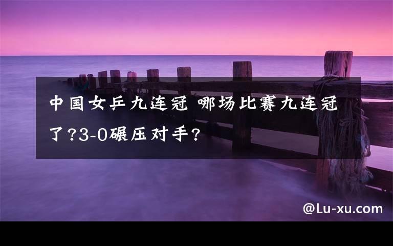 中國女乒九連冠 哪場比賽九連冠了?3-0碾壓對手?