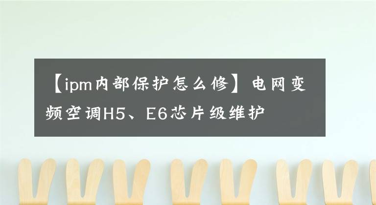 【ipm內(nèi)部保護怎么修】電網(wǎng)變頻空調(diào)H5、E6芯片級維護